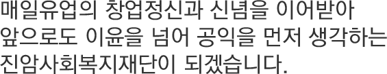 매일유업의 창업정신과 신념을 이어받아 앞으로도 이윤을 넘어 공익을 먼저 생각하는 진암사회복지재단이 되겠습니다.