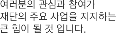 여러분의 관심과 참여가 재단의 주요 사업을 지지하는 큰 힘이 될 것 입니다.
